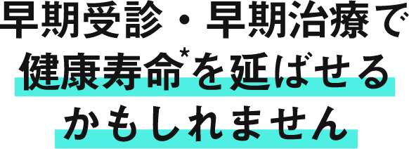 早期受診*・早期治療で健康寿命を延ばせるかもしれません